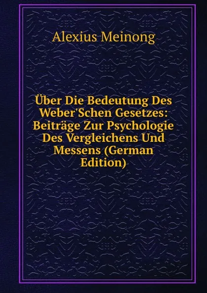 Обложка книги Uber Die Bedeutung Des Weber.Schen Gesetzes: Beitrage Zur Psychologie Des Vergleichens Und Messens (German Edition), Alexius Meinong