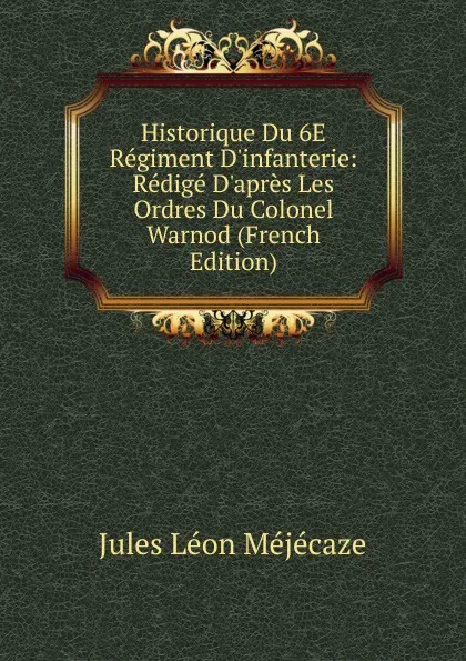 Обложка книги Historique Du 6E Regiment D.infanterie: Redige D.apres Les Ordres Du Colonel Warnod (French Edition), Jules Léon Méjécaze