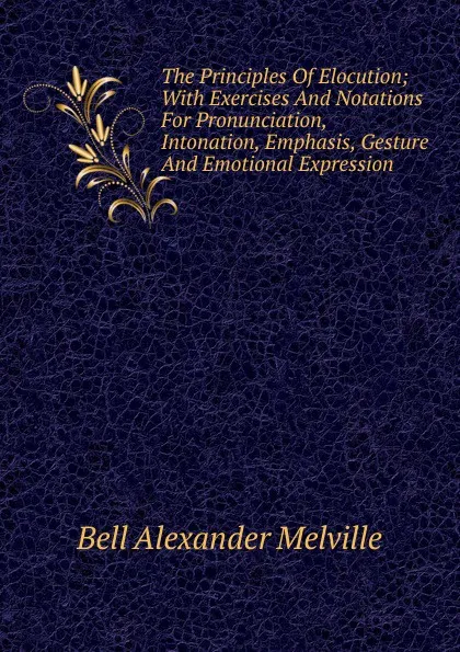 Обложка книги The Principles Of Elocution; With Exercises And Notations For Pronunciation, Intonation, Emphasis, Gesture And Emotional Expression, Alexander Melville Bell