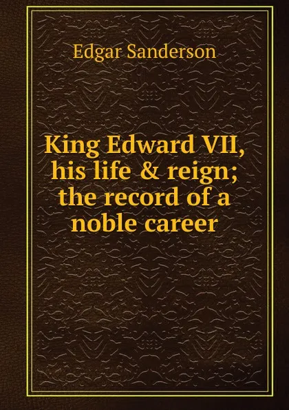 Обложка книги King Edward VII, his life . reign; the record of a noble career, Edgar Sanderson