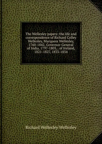 Обложка книги The Wellesley papers: the life and correspondence of Richard Colley Wellesley, Marquess Wellesley, 1760-1842, Governor-General of India, 1797-1805, . of Ireland, 1821-1827, 1833-1834, Richard Wellesley