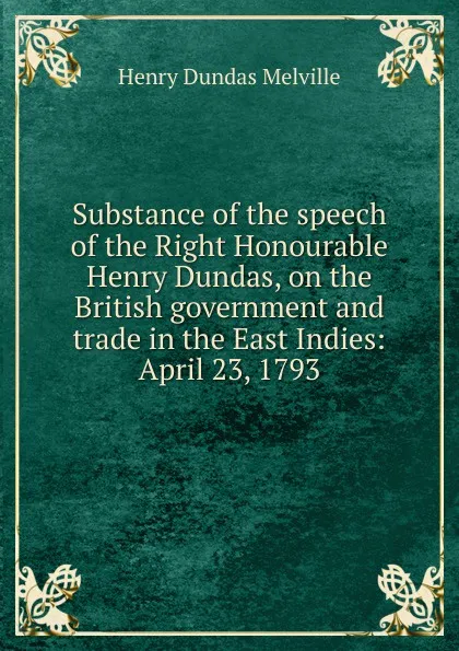 Обложка книги Substance of the speech of the Right Honourable Henry Dundas, on the British government and trade in the East Indies: April 23, 1793, Henry Dundas Melville