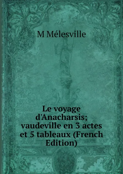 Обложка книги Le voyage d.Anacharsis; vaudeville en 3 actes et 5 tableaux (French Edition), M Mélesville