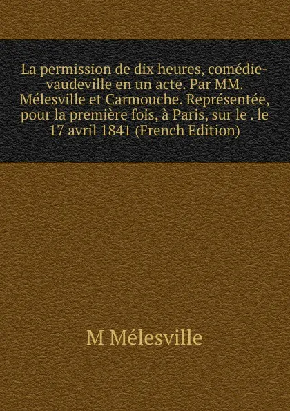 Обложка книги La permission de dix heures, comedie-vaudeville en un acte. Par MM. Melesville et Carmouche. Representee, pour la premiere fois, a Paris, sur le . le 17 avril 1841 (French Edition), M Mélesville