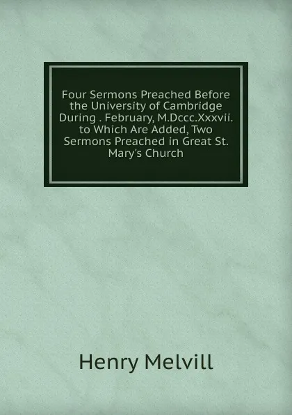 Обложка книги Four Sermons Preached Before the University of Cambridge During . February, M.Dccc.Xxxvii. to Which Are Added, Two Sermons Preached in Great St. Mary.s Church, Henry Melvill