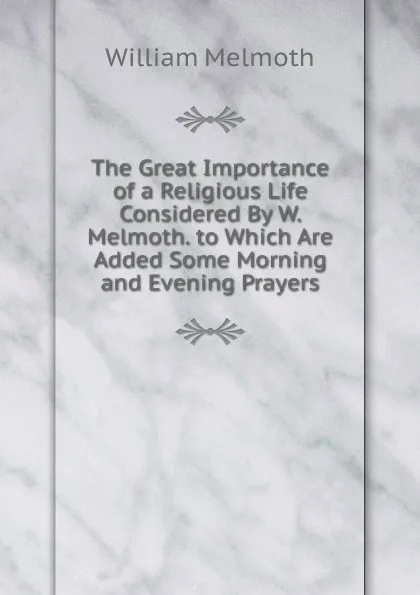 Обложка книги The Great Importance of a Religious Life Considered By W. Melmoth. to Which Are Added Some Morning and Evening Prayers, William Melmoth