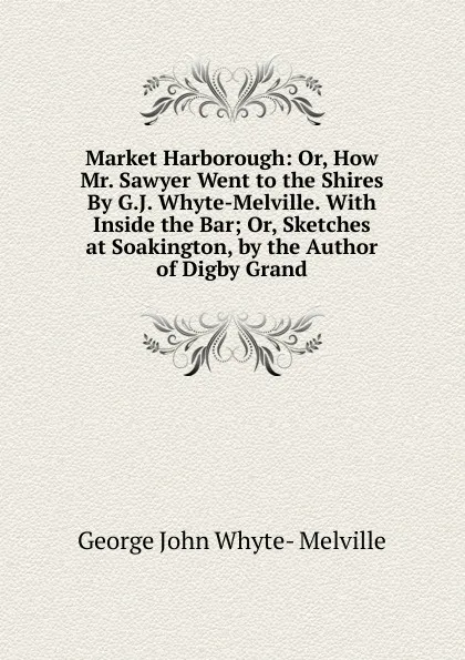 Обложка книги Market Harborough: Or, How Mr. Sawyer Went to the Shires By G.J. Whyte-Melville. With Inside the Bar; Or, Sketches at Soakington, by the Author of Digby Grand, George John Whyte- Melville