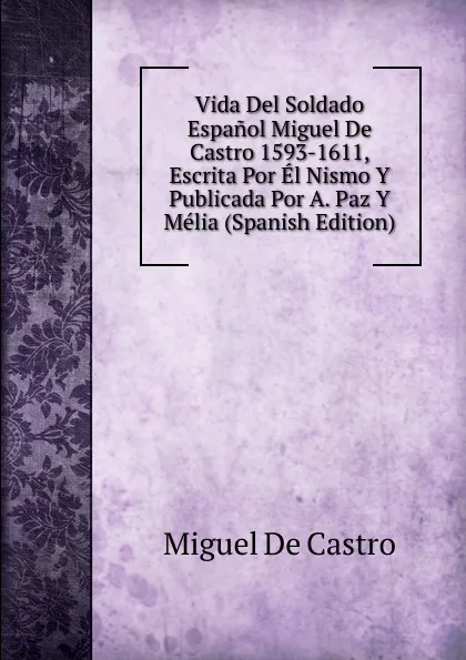 Обложка книги Vida Del Soldado Espanol Miguel De Castro 1593-1611, Escrita Por El Nismo Y Publicada Por A. Paz Y Melia (Spanish Edition), Miguel De Castro