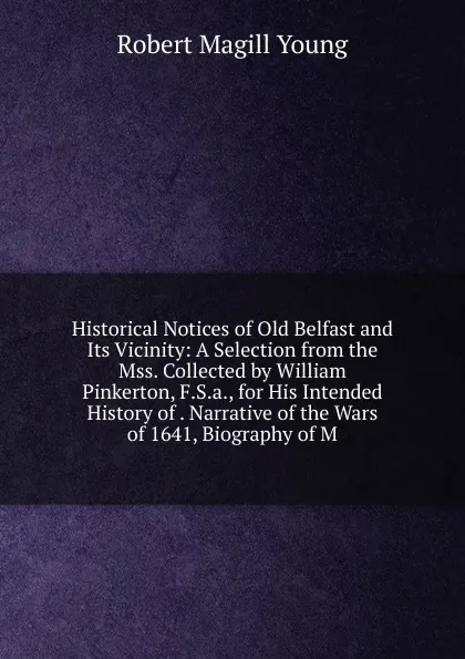 Обложка книги Historical Notices of Old Belfast and Its Vicinity: A Selection from the Mss. Collected by William Pinkerton, F.S.a., for His Intended History of . Narrative of the Wars of 1641, Biography of M, Robert Magill Young