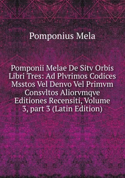 Обложка книги Pomponii Melae De Sitv Orbis Libri Tres: Ad Plvrimos Codices Msstos Vel Denvo Vel Primvm Consvltos Aliorvmqve Editiones Recensiti, Volume 3,.part 3 (Latin Edition), Pomponius Mela