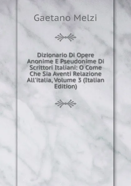 Обложка книги Dizionario Di Opere Anonime E Pseudonime Di Scrittori Italiani: O Come Che Sia Aventi Relazione All.italia, Volume 3 (Italian Edition), Gaetano Melzi