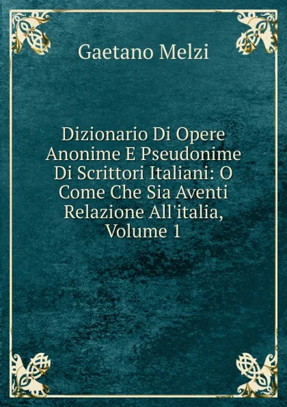 Обложка книги Dizionario Di Opere Anonime E Pseudonime Di Scrittori Italiani: O Come Che Sia Aventi Relazione All.italia, Volume 1, Gaetano Melzi