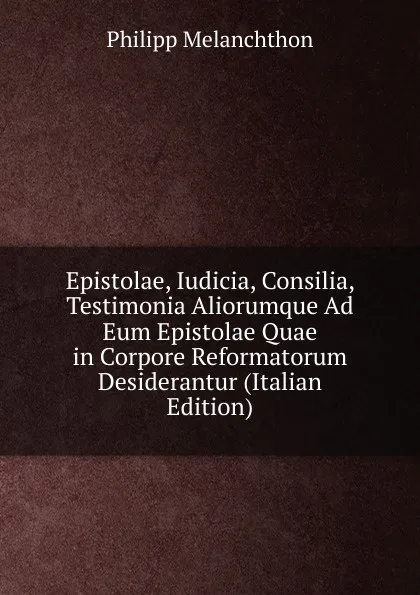 Обложка книги Epistolae, Iudicia, Consilia, Testimonia Aliorumque Ad Eum Epistolae Quae in Corpore Reformatorum Desiderantur (Italian Edition), Philipp Melanchthon