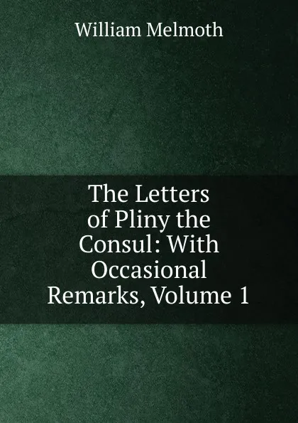 Обложка книги The Letters of Pliny the Consul: With Occasional Remarks, Volume 1, William Melmoth