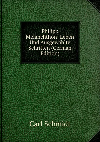 Обложка книги Philipp Melanchthon: Leben Und Ausgewahlte Schriften (German Edition), Carl Schmidt