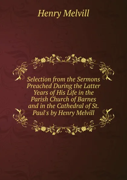 Обложка книги Selection from the Sermons Preached During the Latter Years of His Life in the Parish Church of Barnes and in the Cathedral of St. Paul.s by Henry Melvill, Henry Melvill