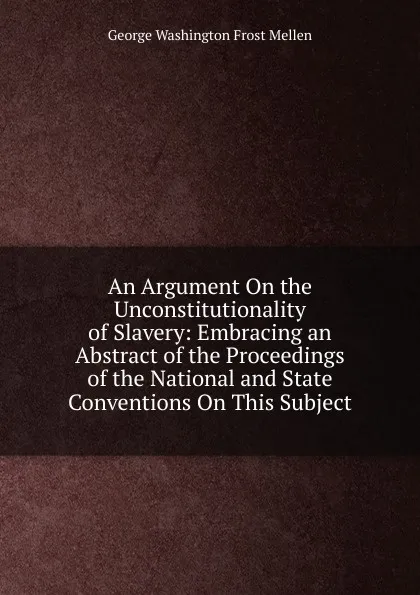 Обложка книги An Argument On the Unconstitutionality of Slavery: Embracing an Abstract of the Proceedings of the National and State Conventions On This Subject, George Washington Frost Mellen