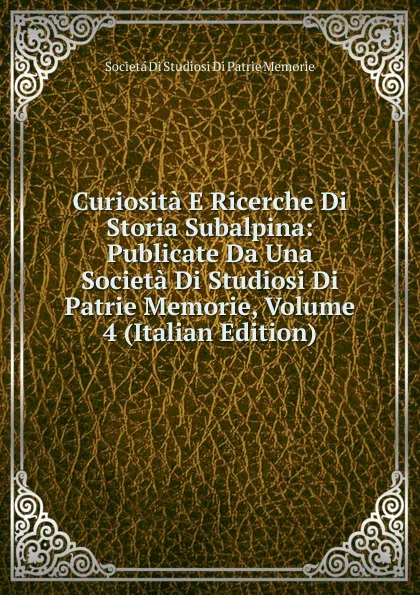 Обложка книги Curiosita E Ricerche Di Storia Subalpina: Publicate Da Una Societa Di Studiosi Di Patrie Memorie, Volume 4 (Italian Edition), Societá Di Studiosi Di Patrie Memorie