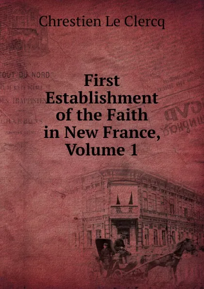 Обложка книги First Establishment of the Faith in New France, Volume 1, Chrestien Le Clercq