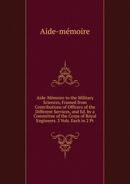 Обложка книги Aide-Memoire to the Military Sciences, Framed from Contributions of Officers of the Different Services, and Ed. by a Committee of the Corps of Royal Engineers. 3 Vols. Each in 2 Pt, Aide-mémoire