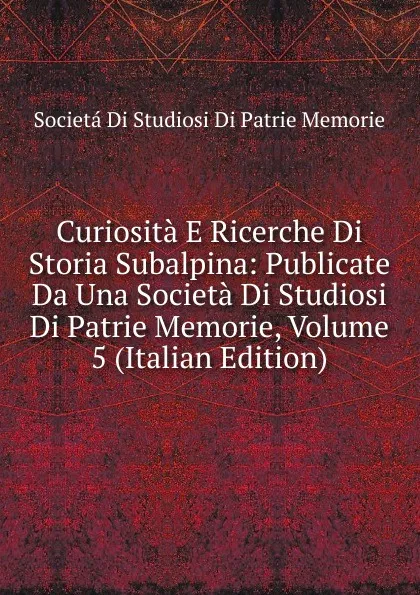 Обложка книги Curiosita E Ricerche Di Storia Subalpina: Publicate Da Una Societa Di Studiosi Di Patrie Memorie, Volume 5 (Italian Edition), Societá Di Studiosi Di Patrie Memorie