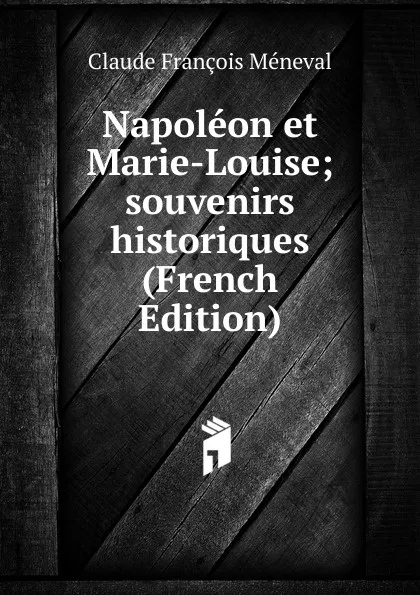 Обложка книги Napoleon et Marie-Louise; souvenirs historiques (French Edition), Claude François Méneval