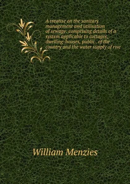 Обложка книги A treatise on the sanitary management and utilisation of sewage: comprising details of a system applicable to cottages, dwelling-houses, public . of the country and the water supply of rive, William Menzies