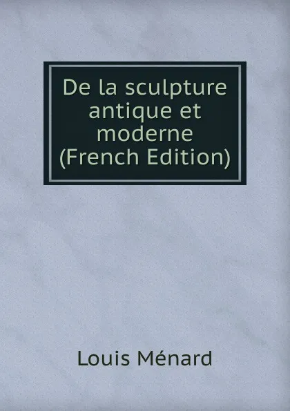 Обложка книги De la sculpture antique et moderne (French Edition), Louis Ménard