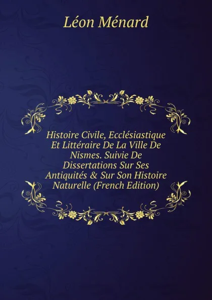 Обложка книги Histoire Civile, Ecclesiastique Et Litteraire De La Ville De Nismes. Suivie De Dissertations Sur Ses Antiquites . Sur Son Histoire Naturelle (French Edition), Léon Ménard