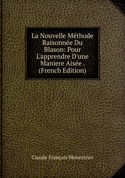 Обложка книги La Nouvelle Methode Raisonnee Du Blason: Pour L.apprendre D.une Maniere Aisee . (French Edition), Claude François Menestrier