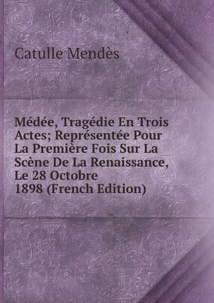 Обложка книги Medee, Tragedie En Trois Actes; Representee Pour La Premiere Fois Sur La Scene De La Renaissance, Le 28 Octobre 1898 (French Edition), Mendès Catulle