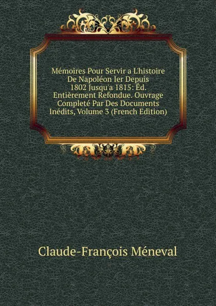 Обложка книги Memoires Pour Servir a L.histoire De Napoleon Ier Depuis 1802 Jusqu.a 1815: Ed. Entierement Refondue. Ouvrage Complete Par Des Documents Inedits, Volume 3 (French Edition), Claude-François Méneval