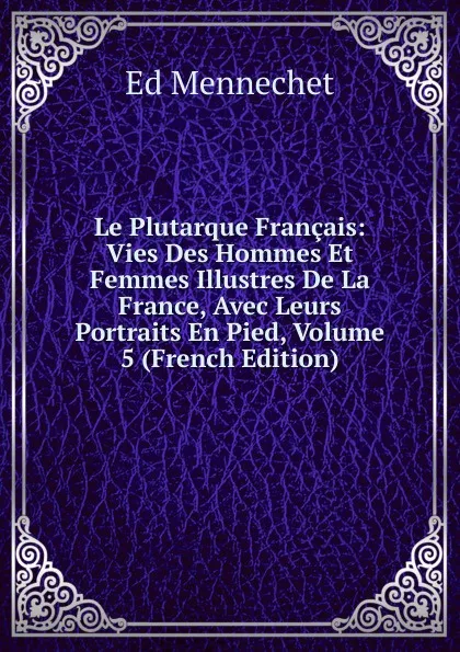 Обложка книги Le Plutarque Francais: Vies Des Hommes Et Femmes Illustres De La France, Avec Leurs Portraits En Pied, Volume 5 (French Edition), Ed. Mennechet