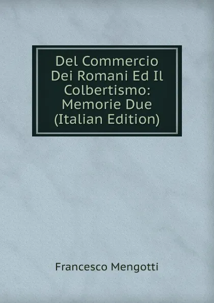 Обложка книги Del Commercio Dei Romani Ed Il Colbertismo: Memorie Due (Italian Edition), Francesco Mengotti