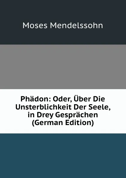 Обложка книги Phadon: Oder, Uber Die Unsterblichkeit Der Seele, in Drey Gesprachen (German Edition), Moses Mendelssohn