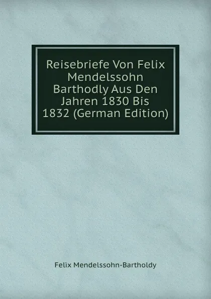 Обложка книги Reisebriefe Von Felix Mendelssohn Barthodly Aus Den Jahren 1830 Bis 1832 (German Edition), Felix Mendelssohn-Bartholdy