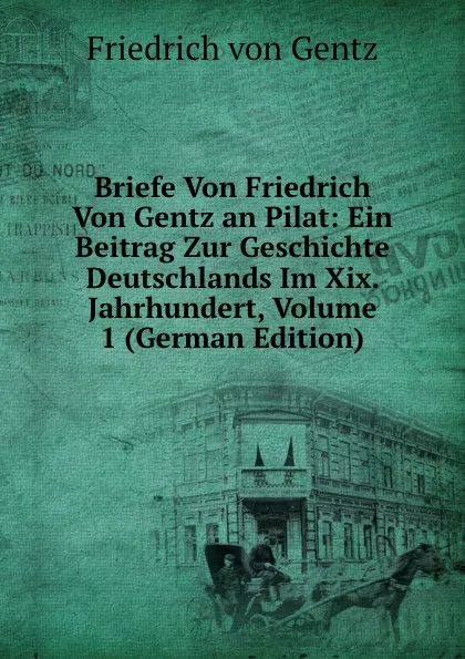 Обложка книги Briefe Von Friedrich Von Gentz an Pilat: Ein Beitrag Zur Geschichte Deutschlands Im Xix. Jahrhundert, Volume 1 (German Edition), Friedrich von Gentz