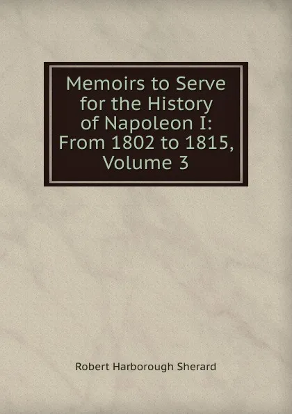 Обложка книги Memoirs to Serve for the History of Napoleon I: From 1802 to 1815, Volume 3, Robert Harborough Sherard