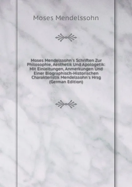 Обложка книги Moses Mendelssohn.s Schriften Zur Philosophie, Aesthetik Und Apologetik: Mit Einleitungen, Anmerkungen Und Einer Biographisch-Historischen Charakteristik Mendelssohn.s Hrsg (German Edition), Moses Mendelssohn