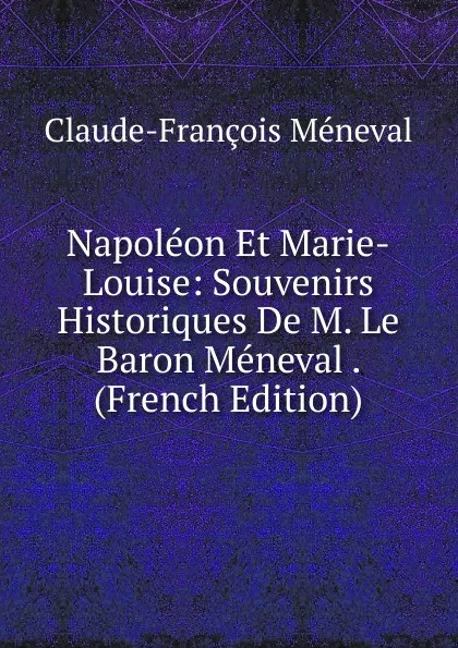 Обложка книги Napoleon Et Marie-Louise: Souvenirs Historiques De M. Le Baron Meneval . (French Edition), Claude-François Méneval