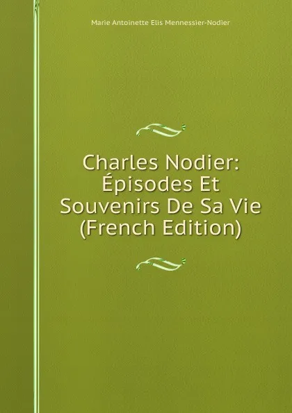 Обложка книги Charles Nodier: Episodes Et Souvenirs De Sa Vie (French Edition), Marie Antoinette Elis Mennessier-Nodier