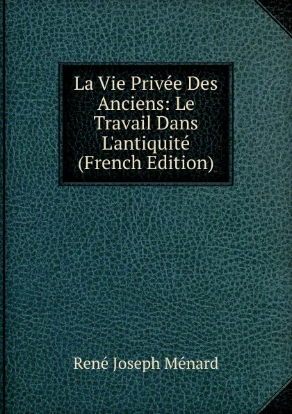 Обложка книги La Vie Privee Des Anciens: Le Travail Dans L.antiquite (French Edition), René Joseph Ménard