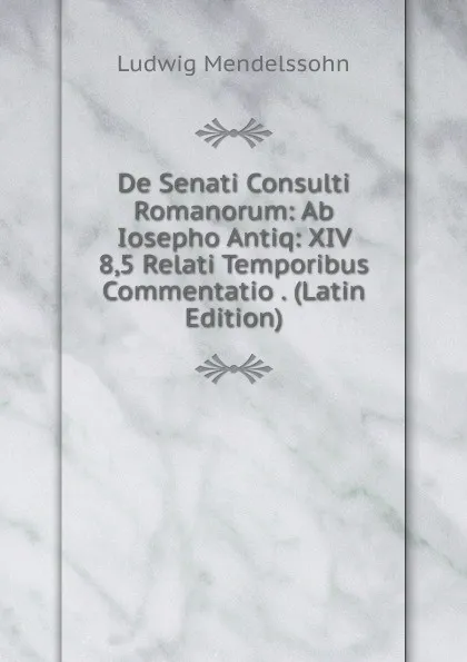 Обложка книги De Senati Consulti Romanorum: Ab Iosepho Antiq: XIV 8,5 Relati Temporibus Commentatio . (Latin Edition), Ludwig Mendelssohn