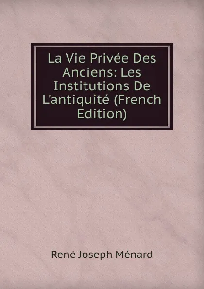 Обложка книги La Vie Privee Des Anciens: Les Institutions De L.antiquite (French Edition), René Joseph Ménard