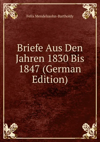 Обложка книги Briefe Aus Den Jahren 1830 Bis 1847 (German Edition), Felix Mendelssohn-Bartholdy