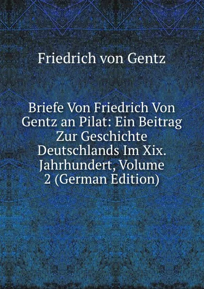 Обложка книги Briefe Von Friedrich Von Gentz an Pilat: Ein Beitrag Zur Geschichte Deutschlands Im Xix. Jahrhundert, Volume 2 (German Edition), Friedrich von Gentz