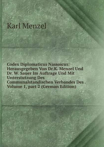 Обложка книги Codex Diplomaticus Nassoicus: Herausgegeben Von Dr.K. Menzel Und Dr. W. Sauer Im Auftrage Und Mit Unterstutzung Des Communalstandischen Verbandes Des . Volume 1,.part 2 (German Edition), Karl Menzel