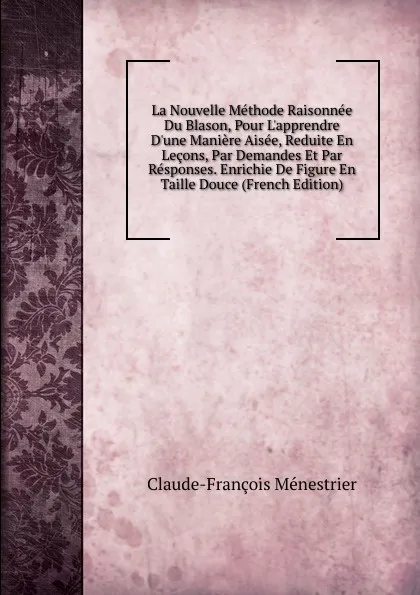 Обложка книги La Nouvelle Methode Raisonnee Du Blason, Pour L.apprendre D.une Maniere Aisee, Reduite En Lecons, Par Demandes Et Par Responses. Enrichie De Figure En Taille Douce (French Edition), Claude-François Menestrier