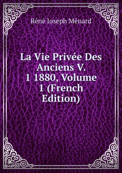 Обложка книги La Vie Privee Des Anciens V. 1 1880, Volume 1 (French Edition), René Joseph Ménard