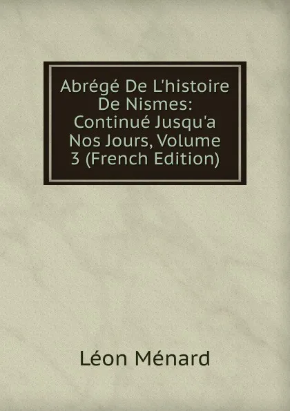Обложка книги Abrege De L.histoire De Nismes: Continue Jusqu.a Nos Jours, Volume 3 (French Edition), Léon Ménard